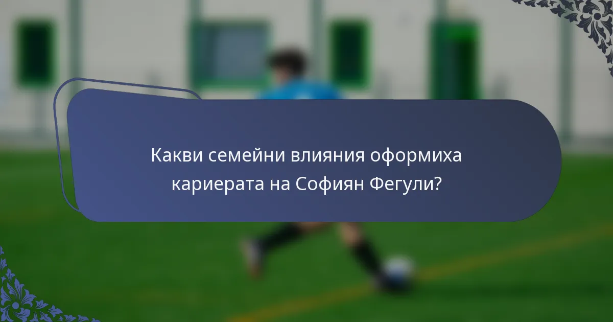 Какви семейни влияния оформиха кариерата на Софиян Фегули?